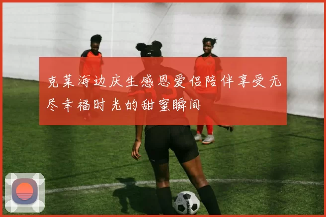 克莱海边庆生感恩爱侣陪伴享受无尽幸福时光的甜蜜瞬间