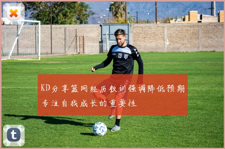KD分享篮网经历教训强调降低预期专注自我成长的重要性