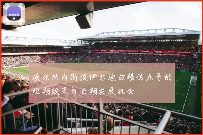 埃尔纳内斯谈伊尔迪兹踢伪九号的短期效果与长期发展机会