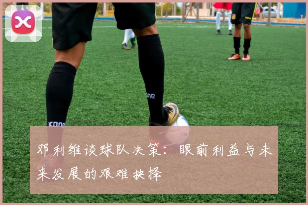 邓利维谈球队决策：眼前利益与未来发展的艰难抉择