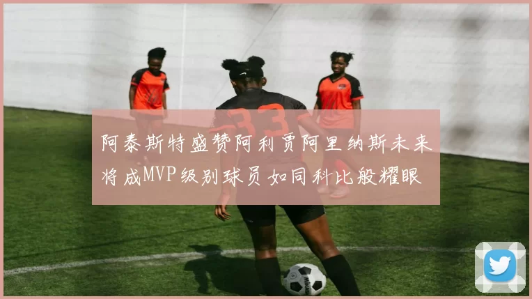 阿泰斯特盛赞阿利贾阿里纳斯未来将成MVP级别球员如同科比般耀眼