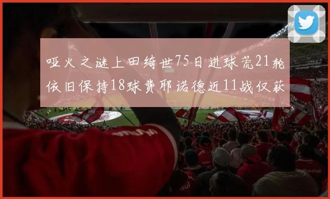 哑火之谜上田绮世75日进球荒21轮依旧保持18球费耶诺德近11战仅获3胜