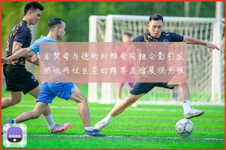 东契奇与德约科维奇同框合影引发热议两位巨星的跨界友谊展现无限魅力