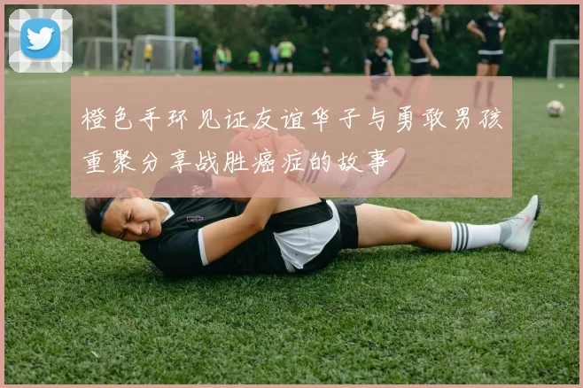 橙色手环见证友谊华子与勇敢男孩重聚分享战胜癌症的故事
