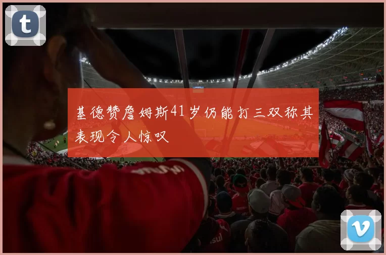 基德赞詹姆斯41岁仍能打三双称其表现令人惊叹