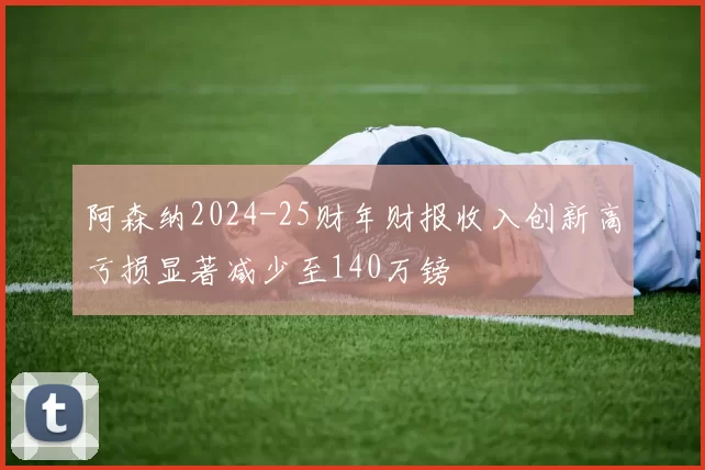 阿森纳2024-25财年财报收入创新高亏损显著减少至140万镑
