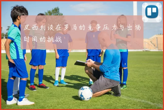 皮西利谈在罗马的竞争压力与出场时间的挑战
