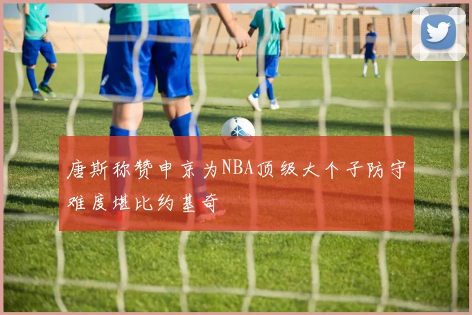 唐斯称赞申京为NBA顶级大个子防守难度堪比约基奇