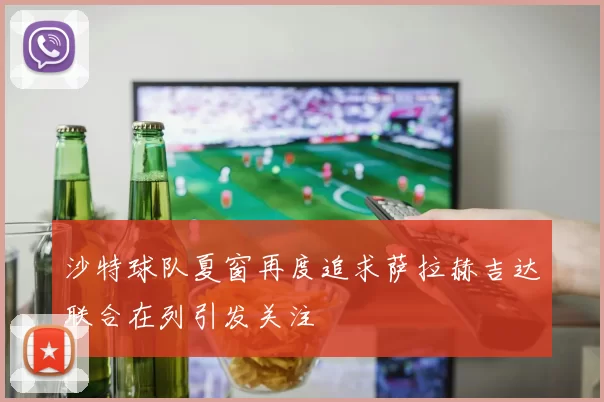 沙特球队夏窗再度追求萨拉赫吉达联合在列引发关注