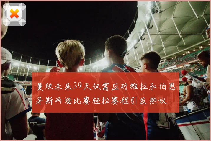 曼联未来39天仅需应对维拉和伯恩茅斯两场比赛轻松赛程引发热议
