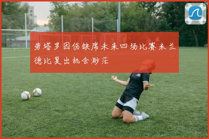 劳塔罗因伤缺席未来四场比赛米兰德比复出机会渺茫