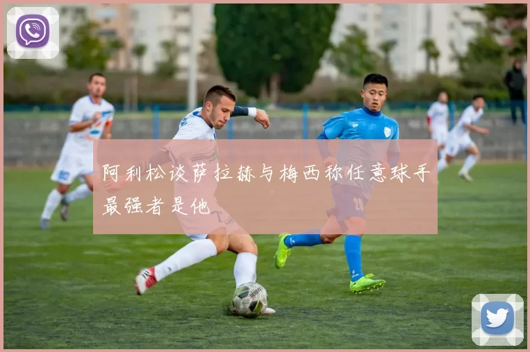 阿利松谈萨拉赫与梅西称任意球手最强者是他