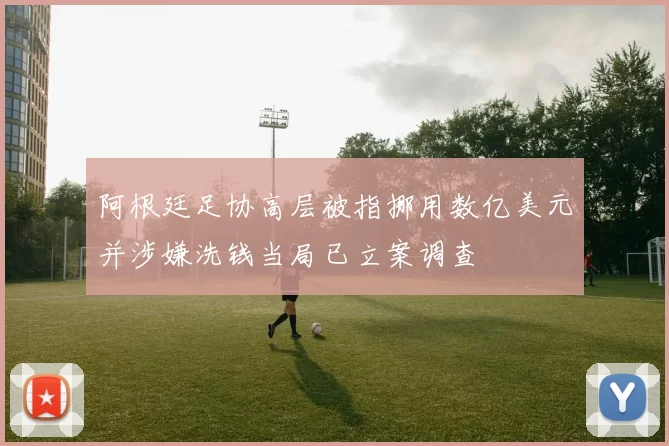 阿根廷足协高层被指挪用数亿美元并涉嫌洗钱当局已立案调查