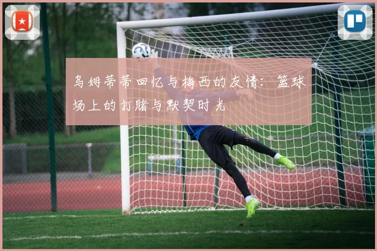 乌姆蒂蒂回忆与梅西的友情：篮球场上的打赌与默契时光